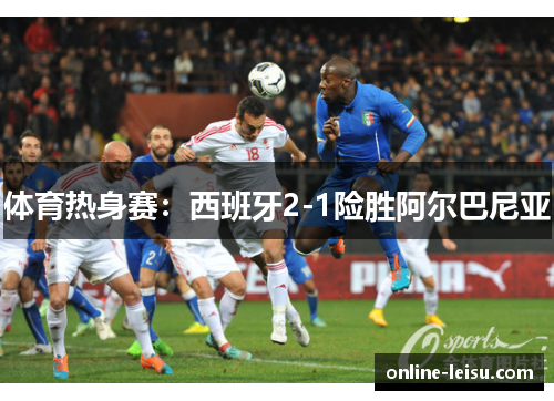 体育热身赛：西班牙2-1险胜阿尔巴尼亚